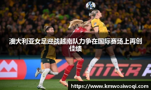 澳大利亚女足迎战越南队力争在国际赛场上再创佳绩